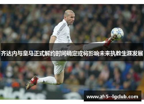 齐达内与皇马正式解约时间确定或将影响未来执教生涯发展