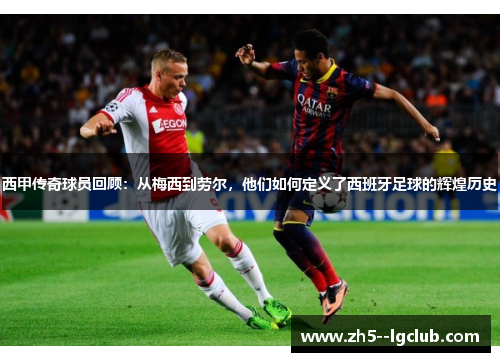 西甲传奇球员回顾：从梅西到劳尔，他们如何定义了西班牙足球的辉煌历史