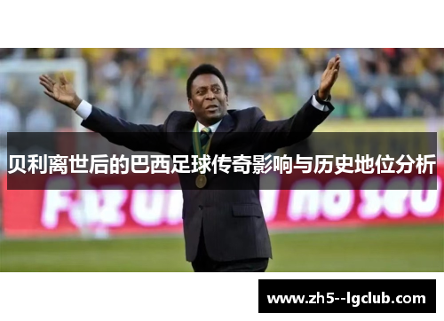 贝利离世后的巴西足球传奇影响与历史地位分析