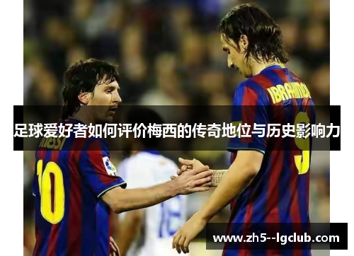 足球爱好者如何评价梅西的传奇地位与历史影响力 足球爱好者如何评价梅西的传奇地位与历史影响力