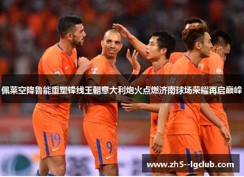 佩莱空降鲁能重塑锋线王朝意大利炮火点燃济南球场荣耀再启巅峰 佩莱空降鲁能重塑锋线王朝意大利炮火点燃济南球场荣耀再启巅峰