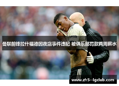 曼联前锋拉什福德因夜店事件违纪 被俱乐部罚款两周薪水 曼联前锋拉什福德因夜店事件违纪 被俱乐部罚款两周薪水