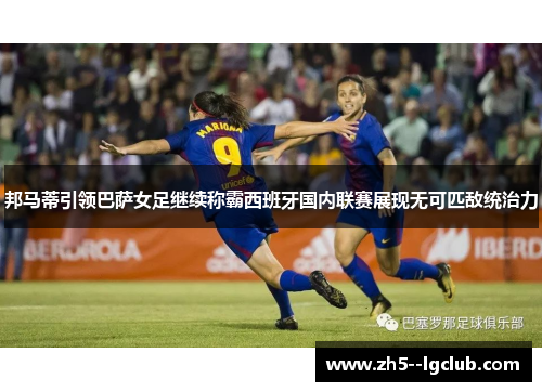 邦马蒂引领巴萨女足继续称霸西班牙国内联赛展现无可匹敌统治力