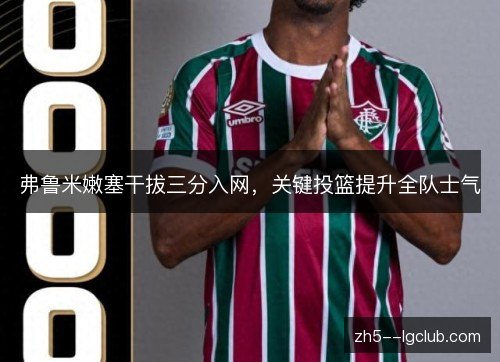 弗鲁米嫩塞干拔三分入网,关键投篮提升全队士气 弗鲁米嫩塞干拔三分入网,关键投篮提升全队士气